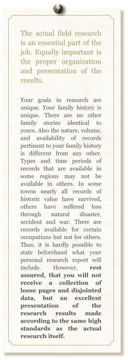 The actual field research is an essential part of the job. Equally important is the proper organization and presentation of the results.  Your goals in research are unique. Your family history is unique. There are no other family stories identical to yours. Also the nature, volume, and availability of records pertinent to your family history is different from any other. Types and time periods of records that are available in some regions may not be available in others. In some towns nearly all records of historic value have survived, others have suffered loss through natural disaster, accident and war. There are records available for certain occupations but not for others. Thus, it is hardly possible to state beforehand what your personal research report will include. However, rest assured, that you will not receive a collection of loose pages and disjointed data, but an excellent presentation of the research results made according to the same high standards as the actual research itself.